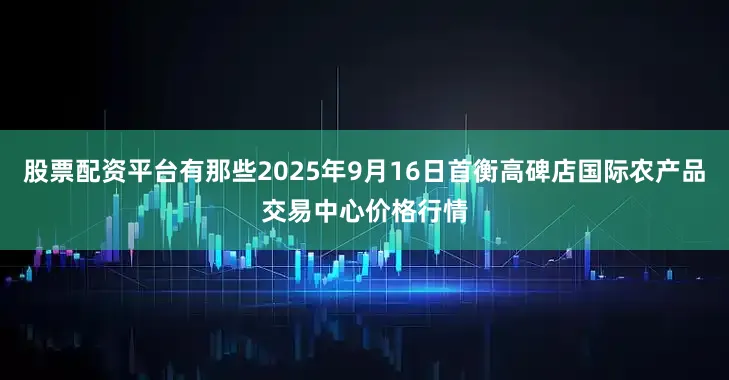 股票配资平台有那些2025年9月16日首衡高碑店国际农产品交易中心价格行情